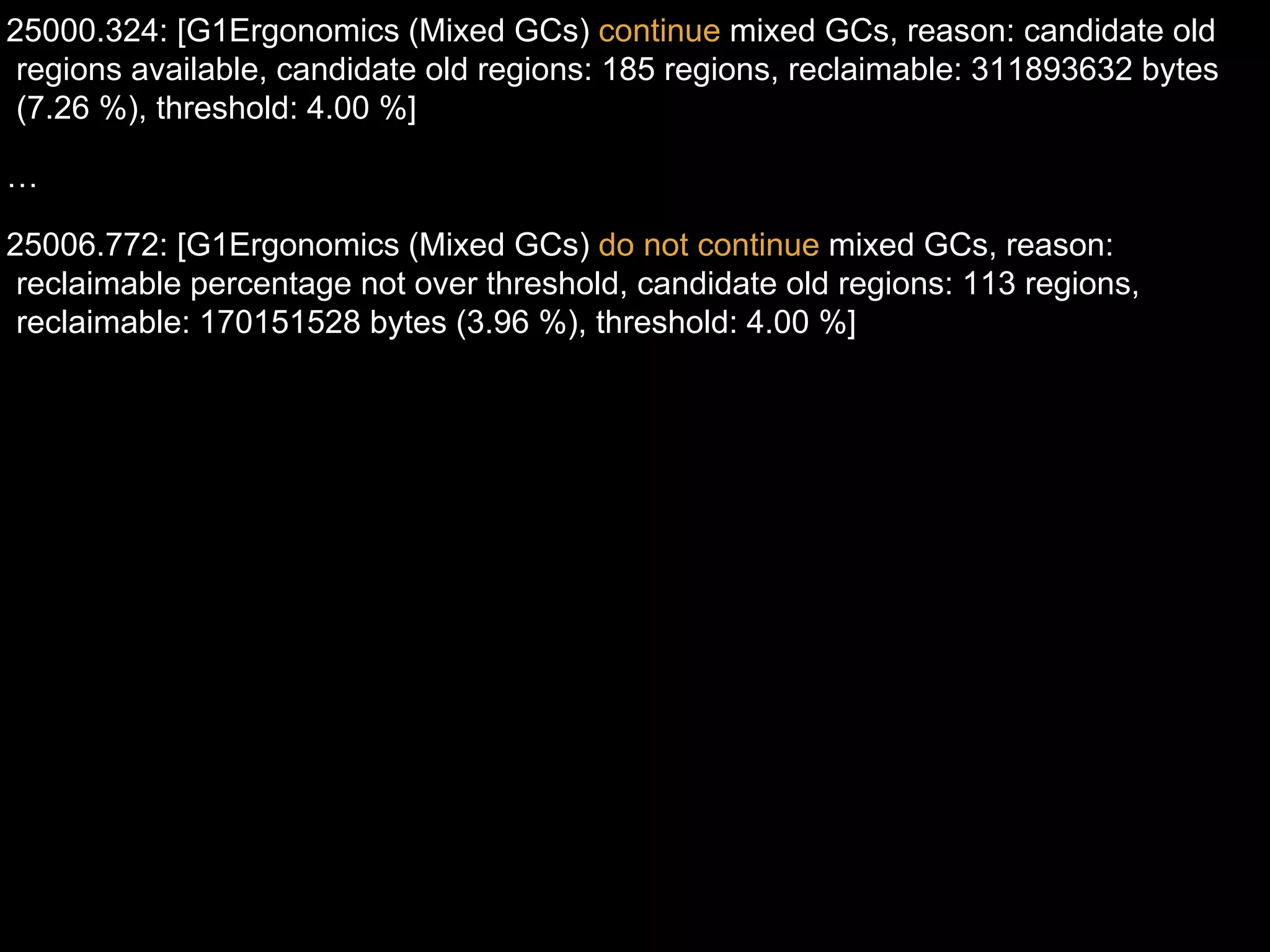 25000.324: [G1Ergonomics (Mixed GCs) continue mixed GCs, reason: candidate old
regions available, candidate old regions: 185 regions, reclaimable: 311893632 bytes
(7.26 %), threshold: 4.00 %]
…
25006.772: [G1Ergonomics (Mixed GCs) do not continue mixed GCs, reason:
reclaimable percentage not over threshold, candidate old regions: 113 regions,
reclaimable: 170151528 bytes (3.96 %), threshold: 4.00 %]
 