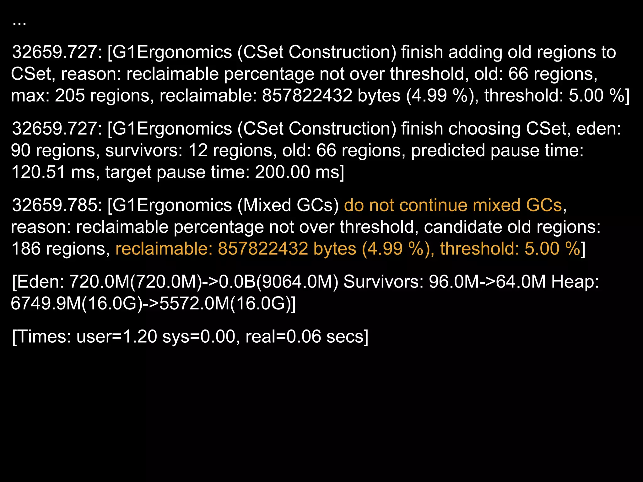 ...
32659.727: [G1Ergonomics (CSet Construction) finish adding old regions to
CSet, reason: reclaimable percentage not over threshold, old: 66 regions,
max: 205 regions, reclaimable: 857822432 bytes (4.99 %), threshold: 5.00 %]
32659.727: [G1Ergonomics (CSet Construction) finish choosing CSet, eden:
90 regions, survivors: 12 regions, old: 66 regions, predicted pause time:
120.51 ms, target pause time: 200.00 ms]
32659.785: [G1Ergonomics (Mixed GCs) do not continue mixed GCs,
reason: reclaimable percentage not over threshold, candidate old regions:
186 regions, reclaimable: 857822432 bytes (4.99 %), threshold: 5.00 %]
[Eden: 720.0M(720.0M)->0.0B(9064.0M) Survivors: 96.0M->64.0M Heap:
6749.9M(16.0G)->5572.0M(16.0G)]
[Times: user=1.20 sys=0.00, real=0.06 secs]
 
