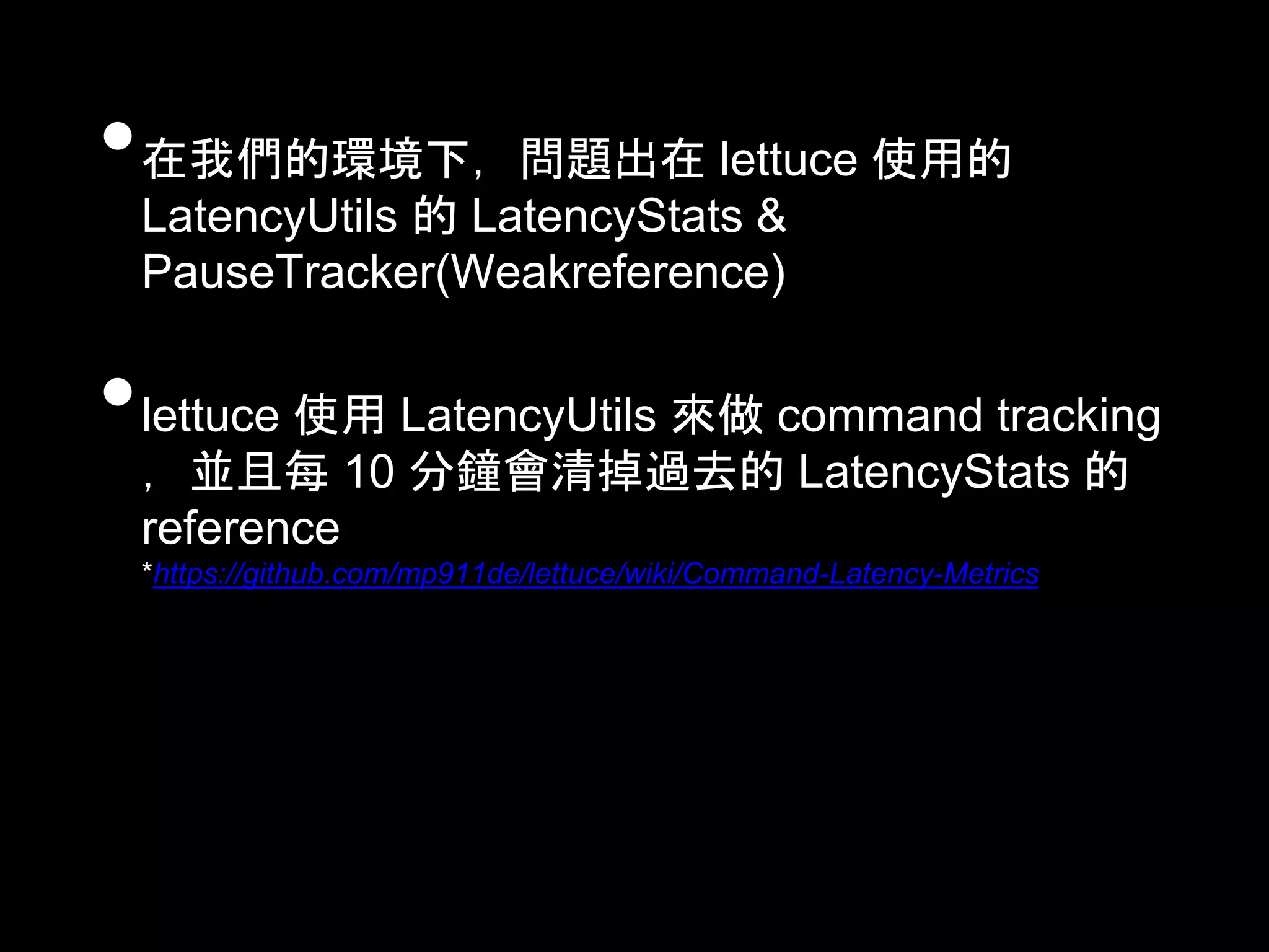 •在我們的環境下，問題出在 lettuce 使用的
LatencyUtils 的 LatencyStats &
PauseTracker(Weakreference)
•lettuce 使用 LatencyUtils 來做 command tracking
，並且每 10 分鐘會清掉過去的 LatencyStats 的
reference
*https://github.com/mp911de/lettuce/wiki/Command-Latency-Metrics
 