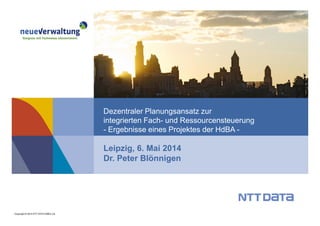 Copyright © 2014 NTT DATA EMEA Ltd.
Leipzig, 6. Mai 2014
Dr. Peter Blönnigen
Dezentraler Planungsansatz zur
integrierten Fach- und Ressourcensteuerung
- Ergebnisse eines Projektes der HdBA -
 