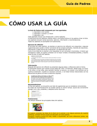 La Guía de Padres está compuesta por tres apartados:
1. Aprender a vivir juntos
2. Aprender a conocer y a hacer
3. Aprender a ser
Cada apartado incluye una introducción y varios capítulos.
La estructura de los capítulos intenta inducir una actitud activa en los padres al leer la Guía.
Los capítulos incluyen varias secciones: ejercicio, información y recomendaciones.
Todos los capítulos se acompañan de ilustraciones.
Ejercicio de reflexión
Al principio de cada capítulo, se plantea un ejercicio de reflexión con preguntas y algunas
sugerencias para ayudar a tomar conciencia de las propias actitudes, maneras de reaccionar,
información e ideas acerca de la educación y el desarrollo del niño.
Como no se trata de un examen y las respuestas no son correctas o incorrectas, ni tienen que
entregarse a nadie, se sugiere contestar con la mayor verdad y honestidad posibles, y hacerlo
antes de leer el texto del capítulo.
Información
Después del ejercicio de reflexión se presentan algunas ideas y reflexiones sobre el tema.
Es pertinente aclarar que cuando la Guía habla del “niño”, la intención, desde luego, es incluir
a los niños y a las niñas, pero también facilitar la lectura y no cansar a los lectores con la
continua aclaración. Cuando es necesario precisar, o se tratan temas relacionados con las
diferencias de género se hace la distinción expresa.
Recomendaciones
Al final del capítulo, se encuentra una lista de sugerencias que se consideran convenientes.
No todas las recomendaciones se pueden aplicar al mismo tiempo. Quizá sea conveniente
escoger una o dos, probarlas, y después tomar otras dos.
Ilustraciones
Los dibujos destacan las principales ideas del capítulo.
Se sugiere comentar las ideas de la Guía con la pareja o con alguna persona de nuestra
confianza; también formar grupos de discusión con otros padres.
Compartir nuestros puntos de vista, dudas e inquietudes, así como reflexionar juntos, nos
reconforta y nos enriquece.
CÓMO USAR LA GUÍA
5
Guía de Padres
EJERCICIO DE REFLEXIÓN
1.- ¿Qué significa para usted ser madre? ¿Ser padre? ¿Qué hace para disfrutar la convivencia
con su bebé?
2.- Por lo menos una vez al mes, anote en una libreta los avances de su niño, sus “gracias”
y sus momentos difíciles. También escriba cómo se siente usted ante todo esto.
Estas notas le servirán más adelante, pues a su niño le encantará que le platique qué hacía
cuando era bebé, además, a usted le ayudarán a tener más claros sus sentimientos y
actitudes.
La alegría de recibir en los brazos a su hijo recién
nacido cambia para siempre la vida de los padres.
Por primera vez, somos responsables de la existencia de otro
ser humano. Criar y educar a nuestro hijo puede ser una de
las tareas más divertidas, emocionantes y gozosas, pero
también uno de los más grandes desafíos. El pequeño depende,
incluso para sobrevivir, de nuestros cuidados y de nuestro
amor.
Pruebe algunas de las siguientes
recomendaciones
Aprenda a observar a su niño y atienda sus necesidades.
Hágale sentir que lo quiere, cárguelo y abrácelo.
Atienda a su bebé siempre que llore; trate de averiguar por
qué está molesto y responda adecuadamente.
Acaricie lo más que pueda a su bebé. Aproveche la hora del
baño, de la comida y del cambio de pañales para jugar con
él, cantarle y hablarle.
Relájese, descanse y pida ayuda cuando lo necesite.
Ser padres implica estar preparados para la generosidad
 