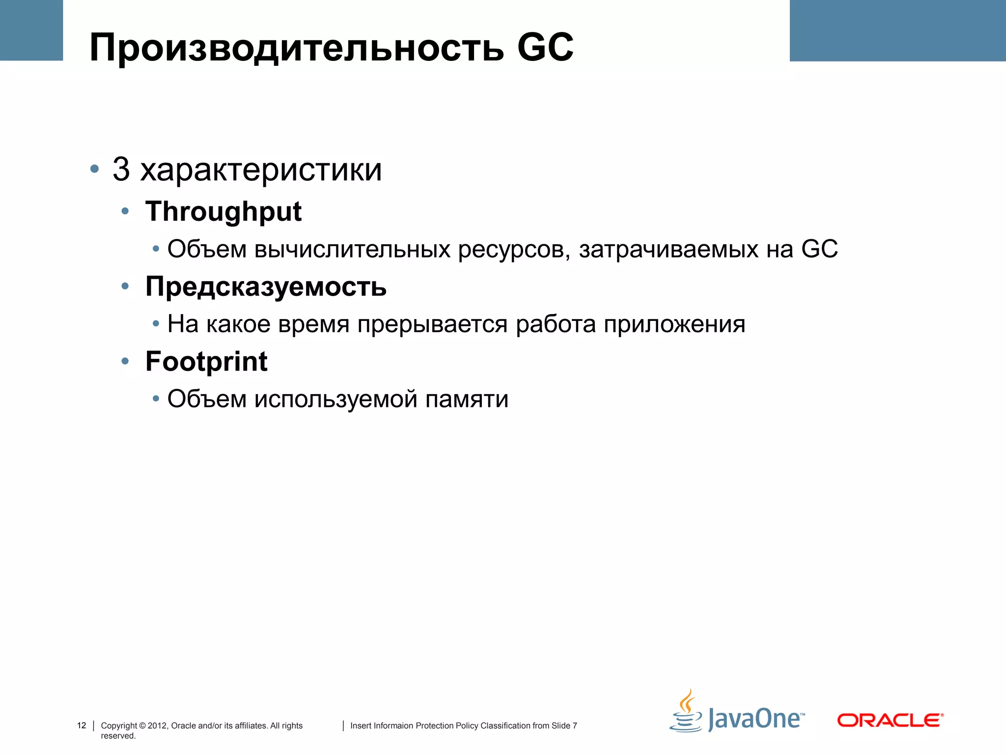 Производительность GC


     • 3 характеристики
          • Throughput
                   • Объем вычислительных ресурсов, затрачиваемых на GC
          • Предсказуемость
                   • На какое время прерывается работа приложения
          • Footprint
                   • Объем используемой памяти




12   Copyright © 2012, Oracle and/or its affiliates. All rights   Insert Informaion Protection Policy Classification from Slide 7
     reserved.
 