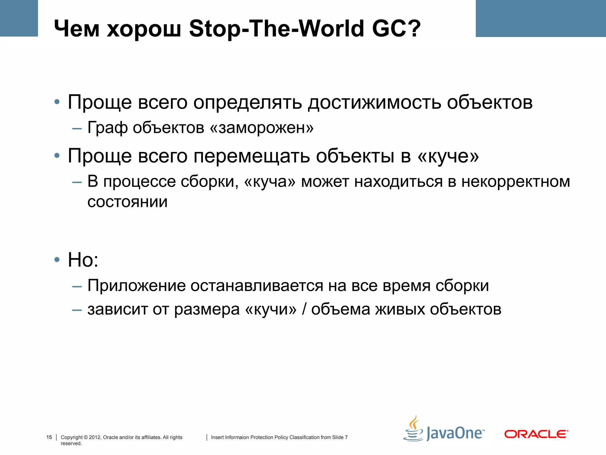 Чем хорош Stop-The-World GC?


     • Проще всего определять достижимость объектов
          – Граф объектов «заморожен»
     • Проще всего перемещать объекты в «куче»
          – В процессе сборки, «куча» может находиться в некорректном
            состоянии


     • Но:
          – Приложение останавливается на все время сборки
          – зависит от размера «кучи» / объема живых объектов




15   Copyright © 2012, Oracle and/or its affiliates. All rights   Insert Informaion Protection Policy Classification from Slide 7
     reserved.
 