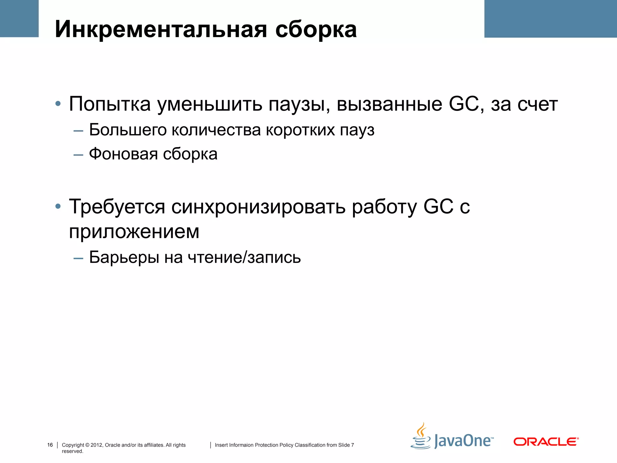 Инкрементальная сборка


     • Попытка уменьшить паузы, вызванные GC, за счет
          – Большего количества коротких пауз
          – Фоновая сборка


     • Требуется синхронизировать работу GC с
       приложением
          – Барьеры на чтение/запись




16   Copyright © 2012, Oracle and/or its affiliates. All rights   Insert Informaion Protection Policy Classification from Slide 7
     reserved.
 