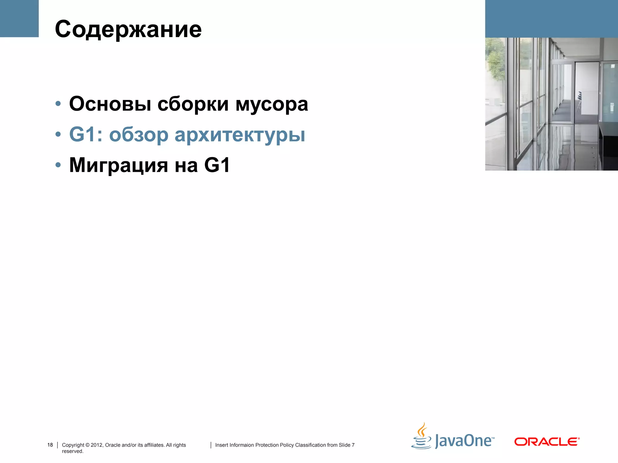 Содержание


     • Основы сборки мусора
     • G1: обзор архитектуры
     • Миграция на G1




18   Copyright © 2012, Oracle and/or its affiliates. All rights   Insert Informaion Protection Policy Classification from Slide 7
     reserved.
 