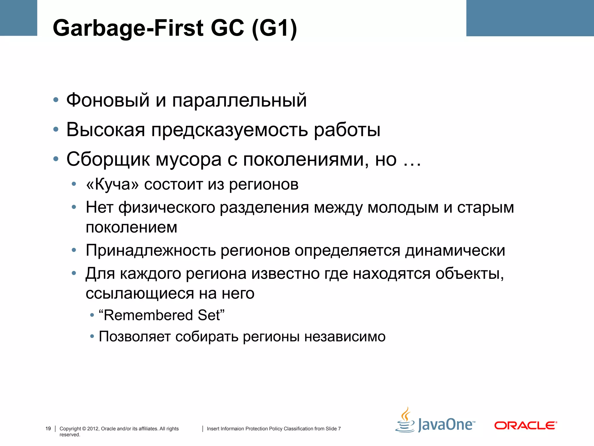 Garbage-First GC (G1)


     • Фоновый и параллельный
     • Высокая предсказуемость работы
     • Сборщик мусора с поколениями, но …
          • «Куча» состоит из регионов
          • Нет физического разделения между молодым и старым
            поколением
          • Принадлежность регионов определяется динамически
          • Для каждого региона известно где находятся объекты,
            ссылающиеся на него
                   • “Remembered Set”
                   • Позволяет собирать регионы независимо




19   Copyright © 2012, Oracle and/or its affiliates. All rights   Insert Informaion Protection Policy Classification from Slide 7
     reserved.
 