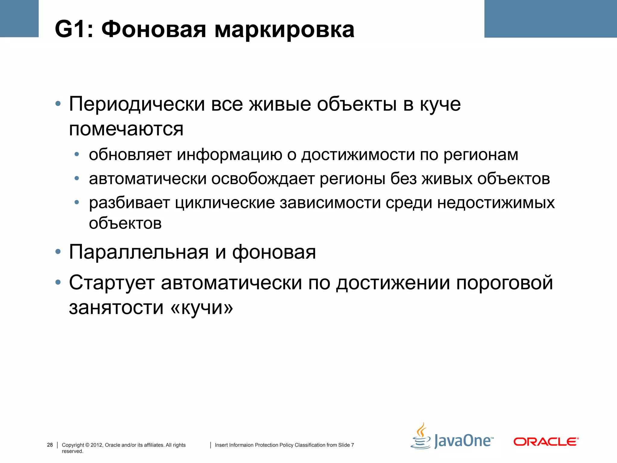 G1: Фоновая маркировка


     • Периодически все живые объекты в куче
       помечаются
          • обновляет информацию о достижимости по регионам
          • автоматически освобождает регионы без живых объектов
          • разбивает циклические зависимости среди недостижимых
            объектов
     • Параллельная и фоновая
     • Стартует автоматически по достижении пороговой
       занятости «кучи»




28   Copyright © 2012, Oracle and/or its affiliates. All rights   Insert Informaion Protection Policy Classification from Slide 7
     reserved.
 