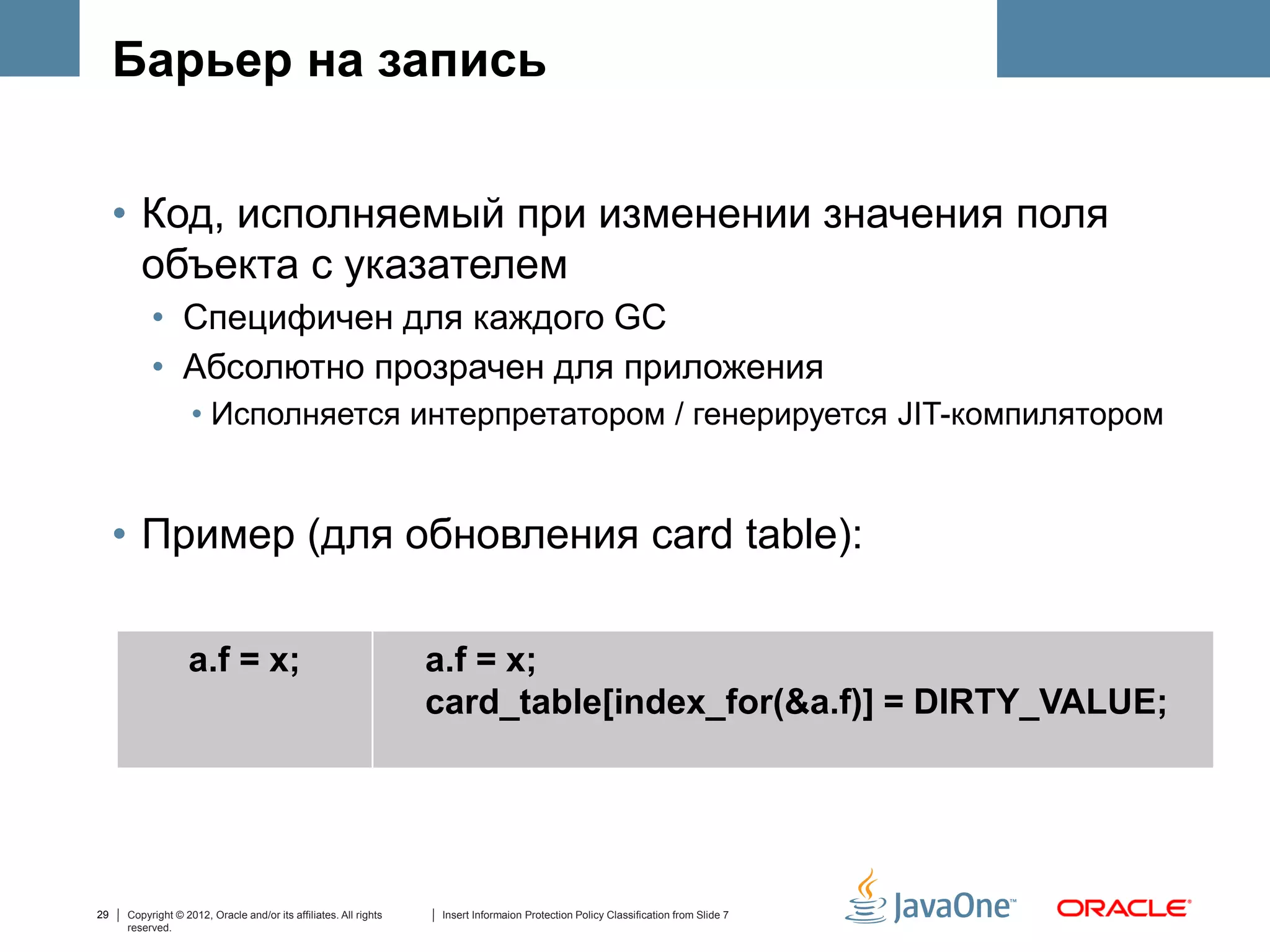 Барьер на запись


     • Код, исполняемый при изменении значения поля
       объекта с указателем
          • Специфичен для каждого GC
          • Абсолютно прозрачен для приложения
                   • Исполняется интерпретатором / генерируется JIT-компилятором


     • Пример (для обновления card table):

                  a.f = x;                                        a.f = x;
                                                                  card_table[index_for(&a.f)] = DIRTY_VALUE;




29   Copyright © 2012, Oracle and/or its affiliates. All rights   Insert Informaion Protection Policy Classification from Slide 7
     reserved.
 