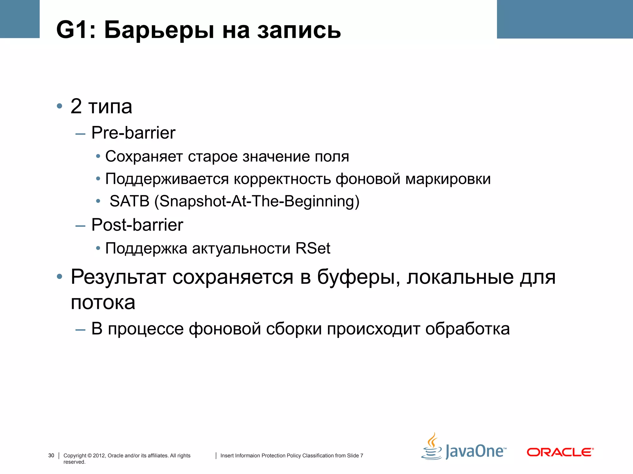G1: Барьеры на запись


     • 2 типа
          – Pre-barrier
                   • Сохраняет старое значение поля
                   • Поддерживается корректность фоновой маркировки
                   • SATB (Snapshot-At-The-Beginning)
          – Post-barrier
                   • Поддержка актуальности RSet
     • Результат сохраняется в буферы, локальные для
       потока
          – В процессе фоновой сборки происходит обработка




30   Copyright © 2012, Oracle and/or its affiliates. All rights   Insert Informaion Protection Policy Classification from Slide 7
     reserved.
 