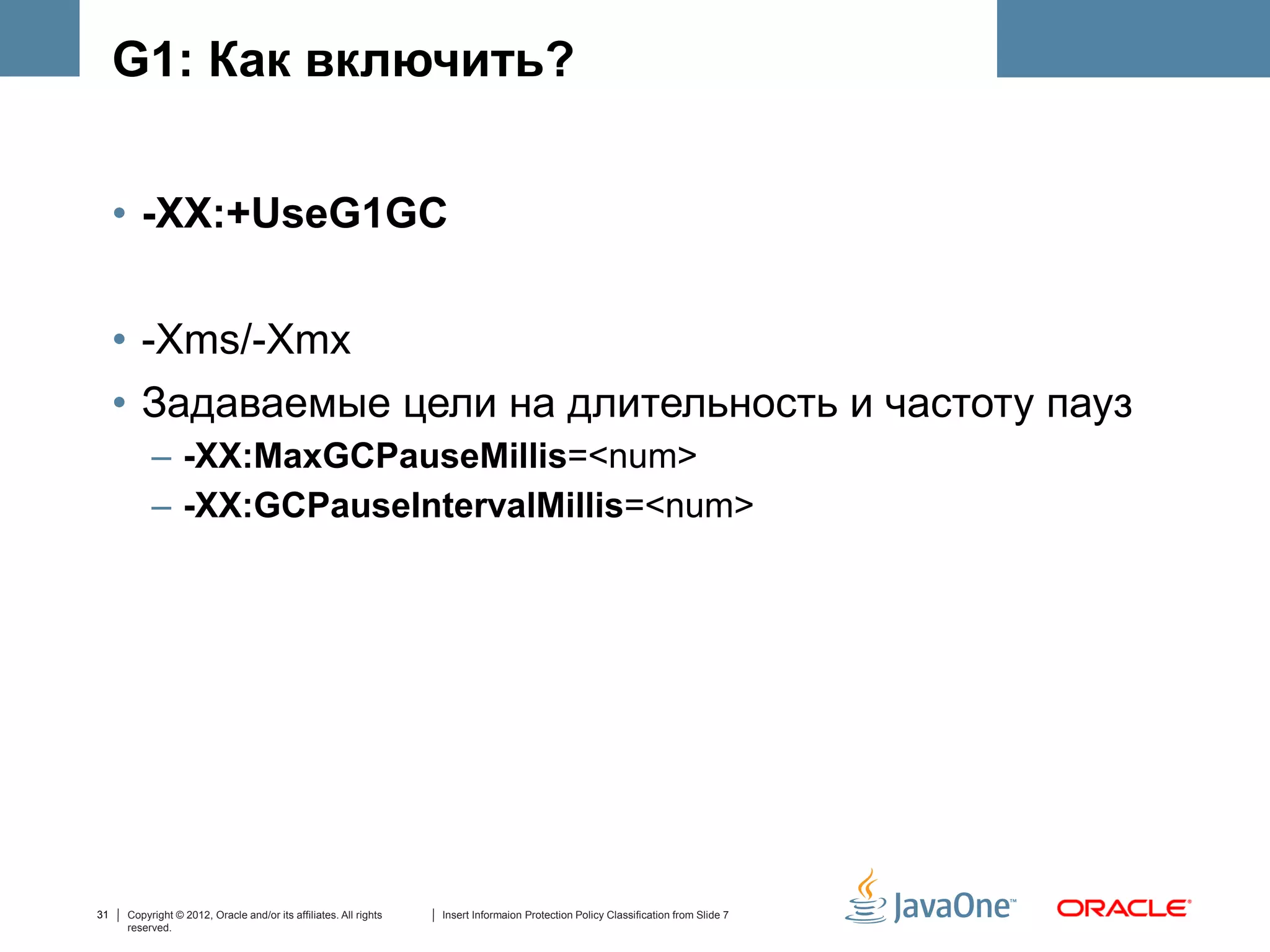 G1: Как включить?


     • -XX:+UseG1GC

     • -Xms/-Xmx
     • Задаваемые цели на длительность и частоту пауз
          – -XX:MaxGCPauseMillis=<num>
          – -XX:GCPauseIntervalMillis=<num>




31   Copyright © 2012, Oracle and/or its affiliates. All rights   Insert Informaion Protection Policy Classification from Slide 7
     reserved.
 