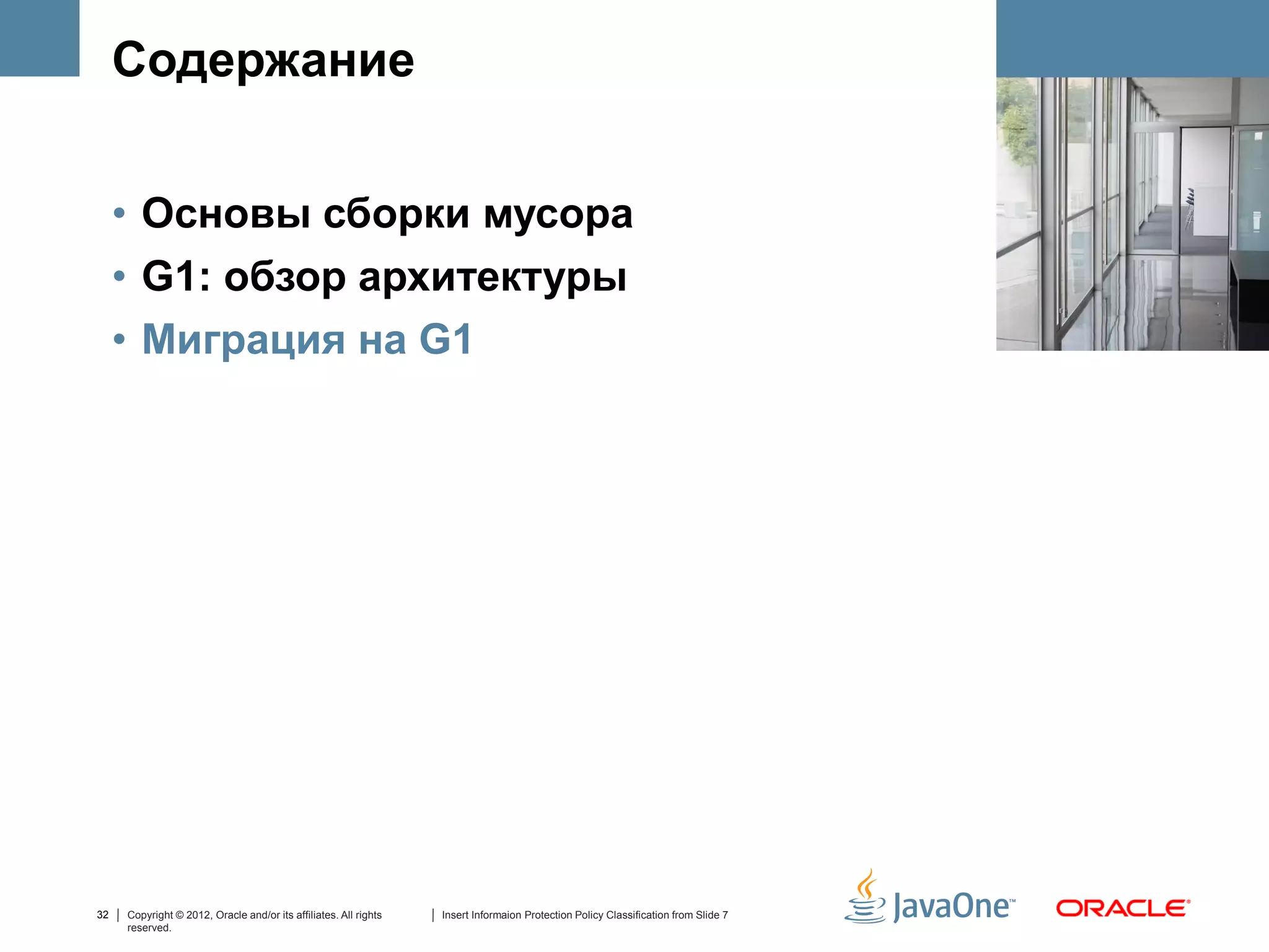 Содержание


     • Основы сборки мусора
     • G1: обзор архитектуры
     • Миграция на G1




32   Copyright © 2012, Oracle and/or its affiliates. All rights   Insert Informaion Protection Policy Classification from Slide 7
     reserved.
 