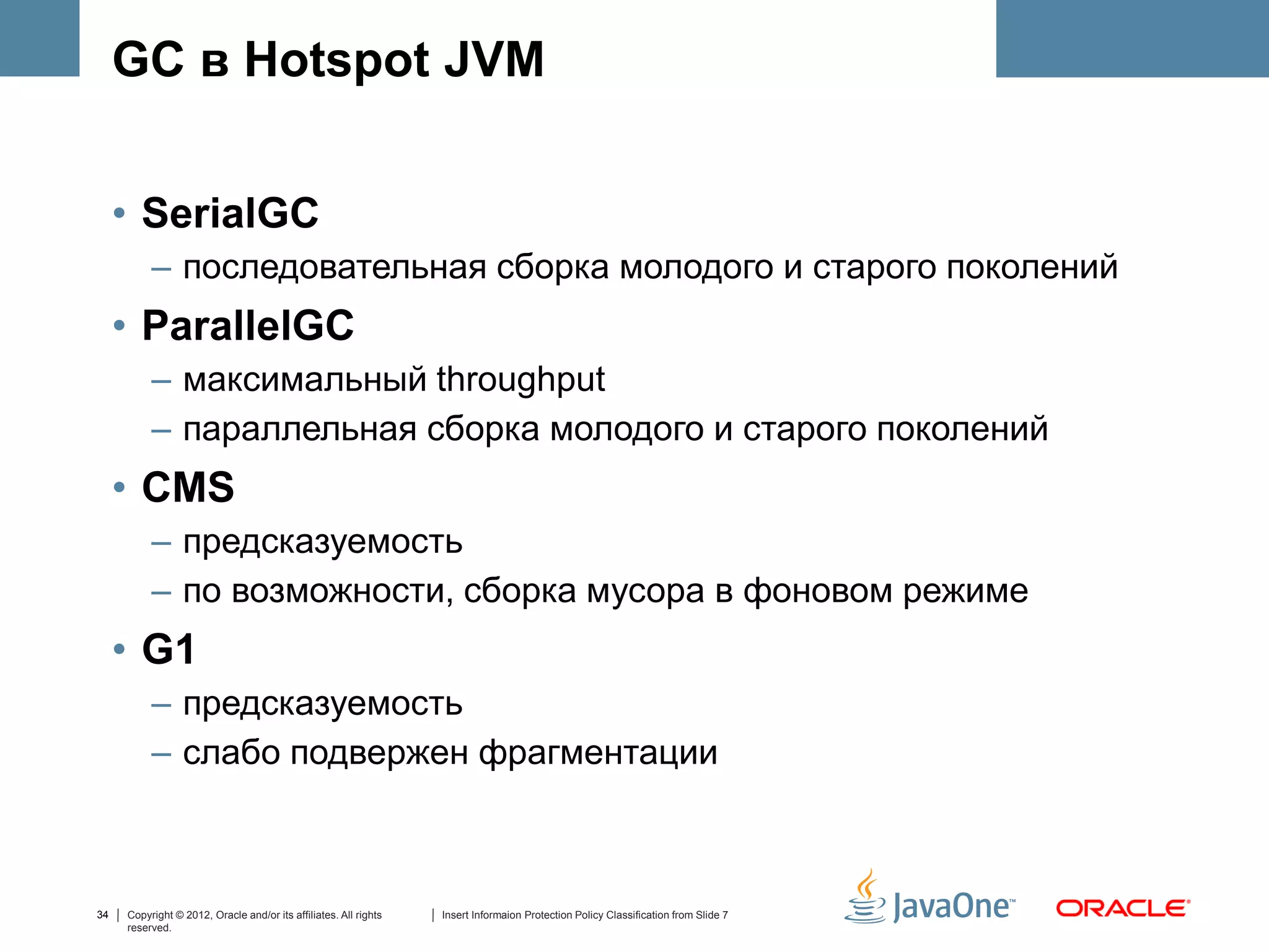 GC в Hotspot JVM


     • SerialGC
          – последовательная сборка молодого и старого поколений
     • ParallelGC
          – максимальный throughput
          – параллельная сборка молодого и старого поколений
     • CMS
          – предсказуемость
          – по возможности, сборка мусора в фоновом режиме
     • G1
          – предсказуемость
          – слабо подвержен фрагментации



34   Copyright © 2012, Oracle and/or its affiliates. All rights   Insert Informaion Protection Policy Classification from Slide 7
     reserved.
 