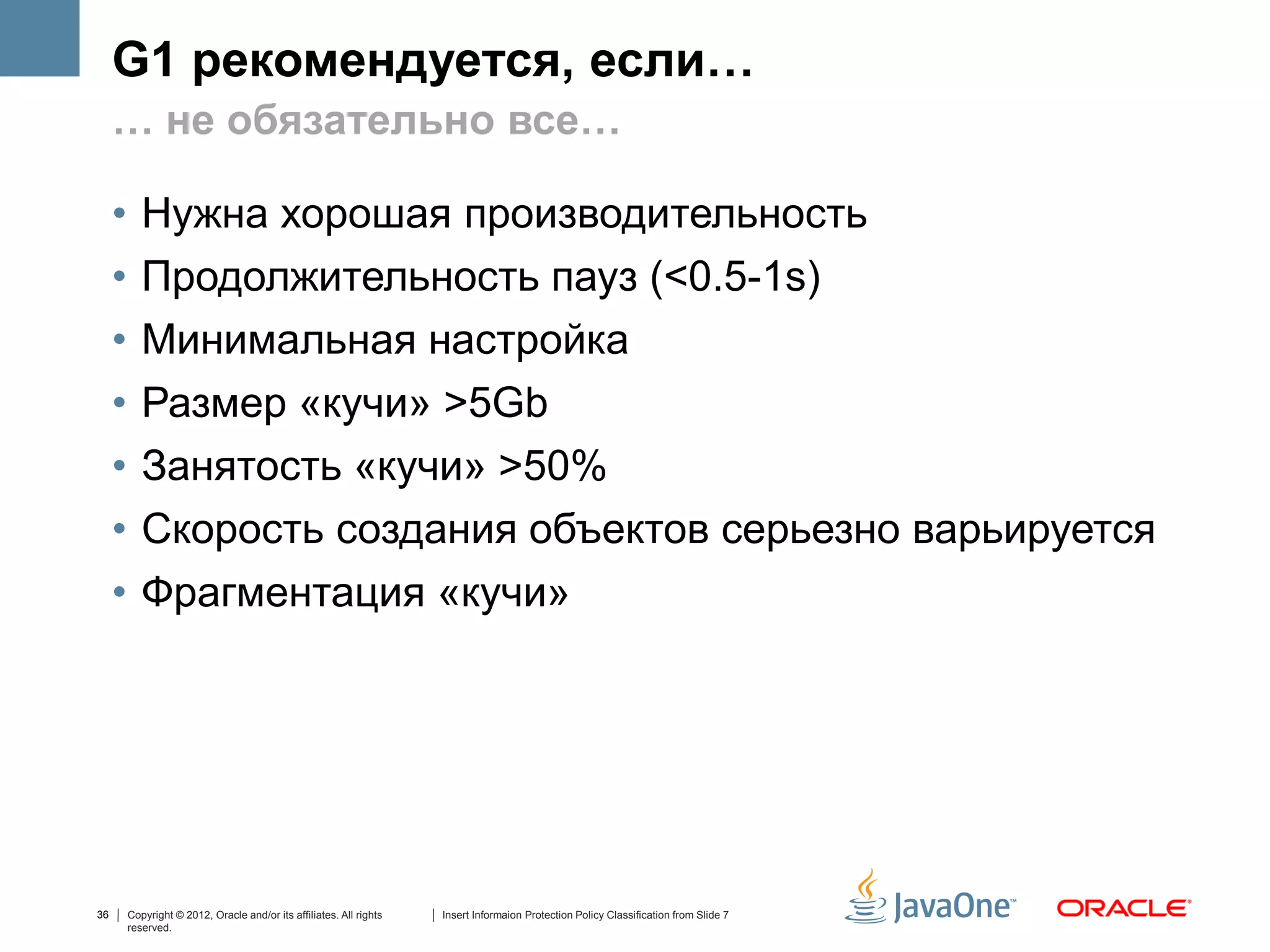 G1 рекомендуется, если…
     … не обязательно все…

     •      Нужна хорошая производительность
     •      Продолжительность пауз (<0.5-1s)
     •      Минимальная настройка
     •      Размер «кучи» >5Gb
     •      Занятость «кучи» >50%
     •      Скорость создания объектов серьезно варьируется
     •      Фрагментация «кучи»




36       Copyright © 2012, Oracle and/or its affiliates. All rights   Insert Informaion Protection Policy Classification from Slide 7
         reserved.
 