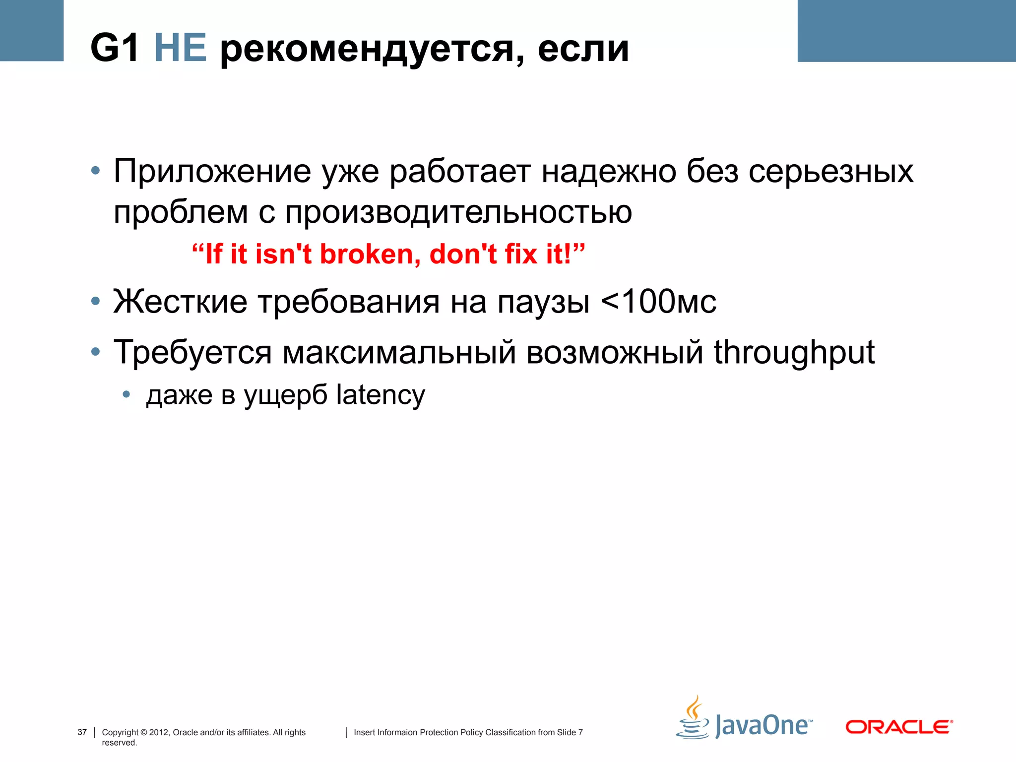 G1 НЕ рекомендуется, если


     • Приложение уже работает надежно без серьезных
       проблем с производительностью
                              “If it isn't broken, don't fix it!”
     • Жесткие требования на паузы <100мс
     • Требуется максимальный возможный throughput
          • даже в ущерб latency




37   Copyright © 2012, Oracle and/or its affiliates. All rights   Insert Informaion Protection Policy Classification from Slide 7
     reserved.
 