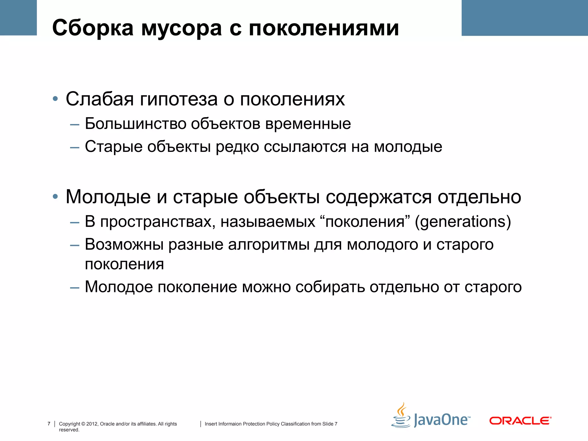 Сборка мусора с поколениями


    • Слабая гипотеза о поколениях
         – Большинство объектов временные
         – Старые объекты редко ссылаются на молодые


    • Молодые и старые объекты содержатся отдельно
         – В пространствах, называемых “поколения” (generations)
         – Возможны разные алгоритмы для молодого и старого
           поколения
         – Mолодое поколение можно собирать отдельно от старого




7   Copyright © 2012, Oracle and/or its affiliates. All rights   Insert Informaion Protection Policy Classification from Slide 7
    reserved.
 