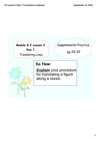 G1 Lesson 3 Day 1 Translations.notebook
1
September 12, 2016
Module 8.2 Lesson 3
Day 1
Translating Lines
Do Now:
Supplemental Practice
pg 20-22
Explain your procedure
for translating a figure
along a vector.
 