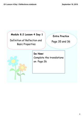 G1 Lesson 4 Day 1 Reflections.notebook
1
September 16, 2016
Do Now:
Complete the translations
on Page 26
Module 8.2 Lesson 4 Day 1
Definition of Reflection and
Basic Properties
Extra Practice
Page 35 and 36
 