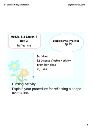 G1 Lesson 4 Day 2.notebook
1
September 20, 2016
Do Now:
1.) Discuss Closing Activity
from last class
2.)
Module 8.2 Lesson 4
Day 2
Reflections
Supplemental Practice
pg 39
Link
Closing Activity
Explain your procedure for reflecting a shape
over a line.
 