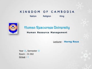 Human Resources University
Human Resource Management
K I N G D O M O F C A M B O D I A
Nation Religion King
Lecturer : Horng Rous
Year II, Semester II
Room : D-302
Group : I
 