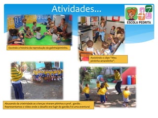 Atividades...
Ouvindo a história da reprodução da galinha/pintinho.
Assistindo o clipe “Meu
pintinho amarelinho”.
Abusando da criatividade as crianças viraram pitinhos e prof. gavião .
Representamos o vídeo onde o desafio era fugir do gavião.Foi uma aventura!
 