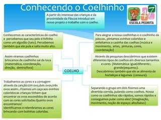 Conhecendo o Coelhinho
A partir do interesse das crianças e da
proximidade da Páscoa introduzi em
nosso projeto o trabalho com o coelho.
COELHO
Conhecemos as características do coelho
e percebemos que seu pelo é fofinho
como um algodão (tato). Percebemos
também que ele pula e salta muito alto.
Assim viramos coelhinhos
brincamos de coelhinho sai da toca
(matemática, coordenação,
direção, dentro/fora)
Trabalhamos as cores e a contagem
através da canção:Um ovo,dois ovos,três
ovos assim...Fizemos um caça aos ovinhos
coloridos:as crianças tinham que
encontrar os ovos escondidos de acordo
com as cores solicitadas.Quanto ovos
encontramos?
Identificamos e relembramos as cores
brincando com bolinhas coloridas.
Para alegrar a nossa coelhinhas e o coelhinho da
páscoa , pintamos ovinhos coloridos e
enfeitamos a casinha das coelhas (música e
movimento, artes, pinturas, cores,
coordenação)
Através de pesquisas descobrimos que existem
diferentes tipos de coelhos em diversos tamanhos
e cores (Matemática: igual/diferente ;
grande/pequeno;).
Descobrimos também que ele se alimenta de
hortaliças e legumes (cenoura).
Separando o grupo em dois fizemos uma
divertida corrida, pulando como coelhos. Nossa
como os coelhinhos são rápidos, somos rápidos e
conseguimos pular como eles? (imaginação,
movimento, noção de espaço; alto/baixo)
 