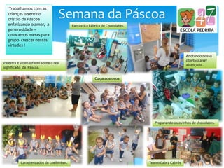 Semana da Páscoa
Palestra e vídeo infantil sobre o real
significado da Páscoa.
Anotando nosso
objetivo a ser
alcançado .
Trabalhamos com as
crianças o sentido
cristão da Páscoa
enfatizando o amor, a
generosidade –
colocamos metas para
grupo crescer nessas
virtudes !
Fantástica Fábrica de Chocolates.
Caracterizados de coelhinhos. Teatro:Cabra Cabrês
Preparando os ovinhos de chocolates.
Caça aos ovos
 