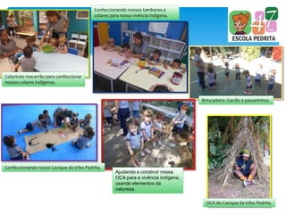 Colorindo macarrão para confeccionar
nossos colares indígenas.
Confeccionando nossos tambores e
colares para nossa vivência indígena.
Brincadeira: Gavião e passarinhos.
Confeccionando nosso Cacique da tribo Pedrita.
Ajudando a construir nossa
OCA para a vivência indígena,
usando elementos da
natureza.
OCA do Cacique da tribo Pedrita.
 