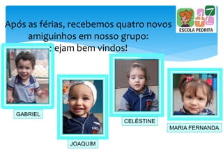 Após as férias, recebemos quatro novos
amiguinhos em nosso grupo:
Sejam bem vindos!
GABRIEL
JOAQUIM
CELÉSTINE
MARIA FERNANDA
 
