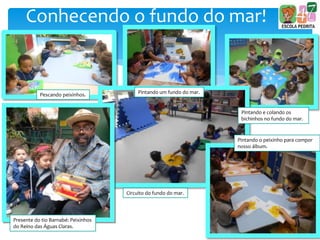 Conhecendo o fundo do mar!
Pescando peixinhos. Pintando um fundo do mar.
Pintando e colando os
bichinhos no fundo do mar.
Presente do tio Barnabé: Peixinhos
do Reino das Águas Claras.
Circuito do fundo do mar.
Pintando o peixinho para compor
nosso álbum.
 