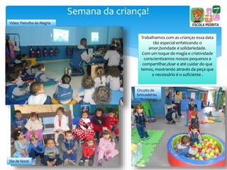 Semana da criança!
Vídeo: Patrulha da Alegria
Circuito de
brincadeiras.
Trabalhamos com as crianças essa data
tão especial enfatizando o
amor,bondade e solidariedade.
Com um toque de magia e criatividade
conscientizamos nossos pequenos a
compartilhar,doar e até cuidar do que
temos, mostrando através da peça que
o necessário é o suficiente .
Dia de festa!
 