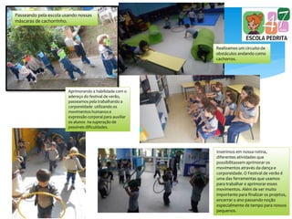 Passeando pela escola usando nossas
máscaras de cachorrinho.
Realizamos um circuito de
obstáculos andando como
cachorros.
Aprimorando a habilidade com o
adereço do festival de verão,
passeamos pela trabalhando a
corporeidade utilizando os
movimentos humanos e
expressão corporal para auxiliar
os alunos na superação de
possíveis dificuldades.
Inserimos em nossa rotina,
diferentes atividades que
possibilitassem aprimorar os
movimentos através da dança e
corporeidade. O Festival de verão é
uma das ferramentas que usamos
para trabalhar e aprimorar esses
movimentos. Além de ser muito
importante para finalizar os projetos,
encerrar o ano passando noção
especialmente de tempo para nossos
pequenos.
 