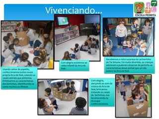 Vivenciando...
Usando caixas de papelão,
confeccionamos juntos nossa
própria Arca de Noé, colando os
casais animais que pintamos.
Enfatizamos as características
dos bichinhos, identificando-os
como machos ou fêmeas.
Com alegria assistimos ao
vídeo infantil da Arca de
Noé.
Recebemos a visita surpresa da cachorrinha
da Tia Simone. Foi muito divertido, as crianças
adoraram e puderam observar de pertinho as
características desse animal que um dia
esteve na Arca de Noé.
Com alegria,
dançando ao som da
música da Arca de
Noé, brincamos
imitando os casais
de bichinhos, nos
locomovendo na
Arca que
confeccionamos.
 
