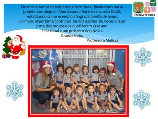 Em meio a tantas descobertas e aventuras, finalizamos nosso
projeto com alegria. Abordamos o Natal de maneira Cristã,
enfatizando como exemplo a Sagrada família de Jesus.
Foi muito importante contribuir na vida escolar de vocês e fazer
parte dos progressos que fizeram esse ano.
Feliz Natal e um próspero Ano Novo.
Grande beijo,
Professora Melissa
 