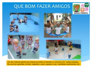 QUE BOM FAZER AMIGOS
Um dos maiores ganhos da criança ao entrar na escola é o convívio com outras crianças.
No convívio aprender a dividir, respeitar o outro, esperar a vez, manifestar sentimentos, etc.
 