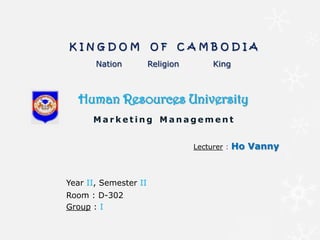 Human Resources University
M a r k e t i n g M a n a g e m e n t
K I N G D O M O F C A M B O D I A
Nation Religion King
Lecturer : Ho Vanny
Year II, Semester II
Room : D-302
Group : I
 