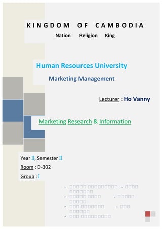 K I N G D O M O F C A M B O D I A
Nation Religion King
Human Resources University
Marketing Management
Lecturer : Ho Vanny
Year II, Semester II
Room : D-302
Group : I
Marketing Research & Information
- សសសសស សសសសសសសសស - សសសស
សសសសសសស
- សសសសស សសសស - សសសសស
សសសសស
- សសស សសសសសសស - សសស
សសសសសស
- សសស សសសសសសសសស
 