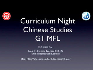 Curriculum Night
 Chinese Studies
    G1 MFL
                 过老師 Lili Guo
       Prep-G3 Chinese Teacher Rm1427
          Email: liliguo@cdnis.edu.hk

Blog: http://sites.cdnis.edu.hk/teachers/liliguo/
 