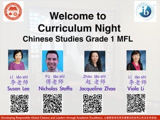 Welcome to
Curriculum Night
Chinese Studies Grade 1 MFL
Developing Responsible Global Citizens and Leaders through Academic Excellence. 以優質教育培育承擔責任的世界公民及未來領袖。
Susan	 Lee	  Viola	 Li	 	 Jacqueline	 ZhaoNicholas	 Staffa
Lǐ lǎo shī
李老师
Fù lǎo shī
傅老师
Zhào lǎo shī
赵 老师
Lǐ lǎo shī
李老师
 