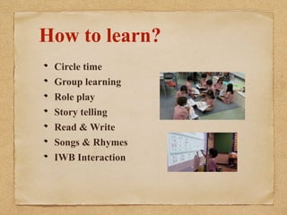 How to learn? 
Circle time 
Group learning 
Role play 
Story telling 
Read & Write 
Songs & Rhymes 
IWB Interaction 
 