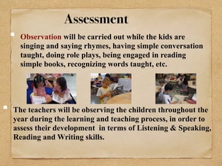 Assessment 
Observation will be carried out while the kids are 
singing and saying rhymes, having simple conversation 
taught, doing role plays, being engaged in reading 
simple books, recognizing words taught, etc. 
The teachers will be observing the children throughout the 
year during the learning and teaching process, in order to 
assess their development in terms of Listening & Speaking, 
Reading and Writing skills. 
 
