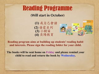 Reading Programme 
(Will start in October) ! 
(1) 我自⼰己會讀 
(2) 啓蒙系列 
(3) 小樹苗 
(4) 奕陽教育 
Reading program aims at building up students’ reading habit 
and interests. Please sign the reading folder for your child. 
The books will be sent home on Friday and please remind your 
child to read and return the book by Wednesday. 
! 
 