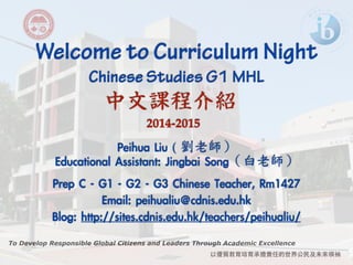 Welcome to Curriculum Night ! Chinese Studies G1 MHL 
中文課程介紹 
To Develop Responsible Global Citizens and Leaders Through Academic Excellence 
以優質教育培育承擔責任的世界公⺠民及未來領袖 
2014-2015 
Peihua Liu ( 
劉老師） 
Educational Assistant: Jingbai Song（白老師） 
! 
Prep C - G1 - G2 - G3 Chinese Teacher, Rm1427 
Email: peihualiu@cdnis.edu.hk 
Blog: http://sites.cdnis.edu.hk/teachers/peihualiu/ 
 