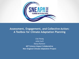 Assessment, Engagement, and Collective Action: 
A Toolbox for Climate Adaptation Planning 
Lisa Young 
Julie Curti 
Danya Rumore 
MIT Science Impact Collaborative 
New England Climate Adaptation Project 
 