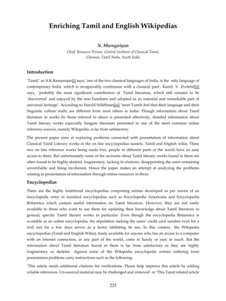 Enriching Tamil and English Wikipedias

                                           N. Murugaiyan
                        Chief Resource Person, Central Institute of Classical Tamil,
                                   Chennai, Tamil Nadu, South India


Introduction
‘Tamil,’ as A.K.Ramanujan[i] says, ‘one of the two classical languages of India, is the only language of
contemporary India which is recognizably continuous with a classical past’. Kamil V. Zvelebil[ii]
says, ‘probably the most significant contribution of Tamil literature, which still remains to be
‘discovered’ and enjoyed by the non-Tamilians and adopted as an essential and remarkable part of
universal heritage’. According to Harold Schiffman[iii] ‘most Tamils feel that their language and their
linguistic culture really are different from most others in India’ Though information about Tamil
literature in works by those referred to above is presented effectively, detailed information about
Tamil literary works especially Sangam literature presented in one of the most common online
reference sources, namely Wikipedia, is far from satisfactory.

The present paper aims at exploring problems connected with presentation of information about
Classical Tamil Literary works in the on line encyclopedias namely, Tamil and English wikis. These
two on line reference works being made free, people in different parts of the world have an easy
access to them. But unfortunately some of the accounts about Tamil literary works found in them are
often found to be highly skeletal, fragmentary, lacking in citations, disappointing the users remaining
unverifiable and being incoherent. Hence the paper makes an attempt at analyzing the problems
relating to presentation of information through online resources in them.

Encyclopedias
There are the highly traditional encyclopedias comprising entries developed as per norms of an
encyclopedic entry in standard encyclopedias such as Encyclopedia Americana and Encyclopedia
Britannica which contain useful information on Tamil literature. However, they are not easily
available to those who want to use them for updating their knowledge about Tamil literature in
general, specific Tamil literary works in particular. Even though the encyclopedia Britannica is
available as an online encyclopedia, the stipulation seeking the users’ credit card number even for a
trail run for a few days serves as a factor inhibiting its use. In this context, the Wikipedia
encyclopedias (Tamil and English Wikis), freely available for anyone who has an access to a computer
with an internet connection, in any part of the world, come in handy or easy to reach. But the
information about Tamil literature found in them is far from satisfactory as they are highly
fragmentary or skeletal. Against some of the Wikipedia encyclopedic entries suffering from
presentation problems carry instructions such as the following:

‘This article needs additional citations for verifications. Please help improve this article by adding
reliable references. Un-sourced material may be challenged and removed’ or ‘This Tamil related article


                                                   225
 