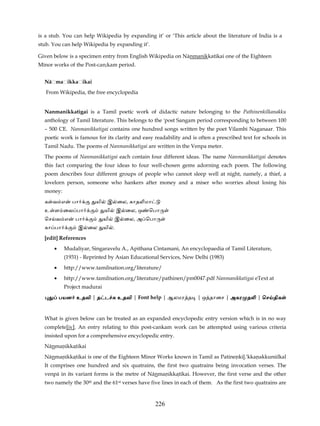 is a stub. You can help Wikipedia by expanding it’ or ‘This article about the literature of India is a
stub. You can help Wikipedia by expanding it’.

Given below is a specimen entry from English Wikipedia on Nānmanikkatikai one of the Eighteen
Minor works of the Post-can;kam period.


  Nāḷmaḷikkaḷikai
   From Wikipedia, the free encyclopedia


  Nanmanikkatigai is a Tamil poetic work of didactic nature belonging to the Pathinenkilkanakku
  anthology of Tamil literature. This belongs to the 'post Sangam period corresponding to between 100
  – 500 CE. Nanmanikkatigai contains one hundred songs written by the poet Vilambi Naganaar. This
  poetic work is famous for its clarity and easy readability and is often a prescribed text for schools in
  Tamil Nadu. The poems of Nanmanikkatigai are written in the Venpa meter.
  The poems of Nanmanikkatigai each contain four different ideas. The name Nanmanikkatigai denotes
  this fact comparing the four ideas to four well-chosen gems adorning each poem. The following
  poem describes four different groups of people who cannot sleep well at night, namely, a thief, a
  lovelorn person, someone who hankers after money and a miser who worries about losing his
  money:
  க வ எ       பா        யி    இ ைல, காத மா
  உ ள ைவ பா                  யி     இ ைல, ஒ   ெபா
  ெச வ எ       பா            யி   இ ைல, அ ெபா
  கா பா         இ ைல         யி .
  [edit] References
      •    Mudaliyar, Singaravelu A., Apithana Cintamani, An encyclopaedia of Tamil Literature,
           (1931) - Reprinted by Asian Educational Services, New Delhi (1983)
      •    http://www.tamilnation.org/literature/
      •    http://www.tamilnation.org/literature/pathinen/pm0047.pdf Nanmanikkatigai eText at
           Project madurai
          பயன உதவி | த ட            உதவி | Font help | ஆலமர த      | ஒ தாைச | அகர த          | ெச திக


  What is given below can be treated as an expanded encyclopedic entry version which is in no way
  complete[iv]. An entry relating to this post-cankam work can be attempted using various criteria
  insisted upon for a comprehensive encyclopedic entry.
  Nānmanikkatikai
  Nānmanikkatikai is one of the Eighteen Minor Works known in Tamil as Patinenkil.'kkanakkunūlkal
  It comprises one hundred and six quatrains, the first two quatrains being invocation verses. The
  venpā in its variant forms is the metre of Nānmanikkatikai. However, the first verse and the other
  two namely the 30th and the 61st verses have five lines in each of them. As the first two quatrains are



                                                 226
 