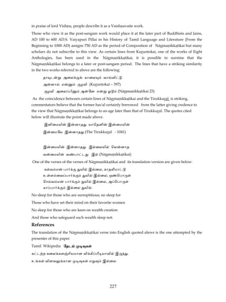 in praise of lord Vishnu, people describe it as a Vaishnavaite work.
Those who view it as the post-sangam work would place it at the later part of Buddhists and Jains,
AD 100 to 600 AD.S. Vaiyapuri Pillai in his History of Tamil Language and Literature (From the
Beginning to 1000 AD) assigns 750 AD as the period of Composition of Nānmanikkatikai but many
scholars do not subscribe to this view. As certain lines from Kuruntokai, one of the works of Eight
Anthologies, has been used in the                 Nānmanikkatikai, it is possible to surmise that the
Nānmanikkatikai belongs to a later or post-sangam period. The lines that have a striking similarity
in the two works referred to above are the following:
       தா ட        அைல                காைல          வா வி
       அ    னா     எ          ழவி (Kuruntokai – 397)
           ழவி அைல பி             அ        ேன எ      ஓ        (Nānmanikkatikai 23)
As the coincidence between certain lines of Nānmanikkatikai and the Tirukkural is striking,
commentators believe that the former has'al certainly borrowed from the latter giving credence to
the view that Nānmanikkatikai belongs to an age later than that of Tirukkural. The quotes cited
below will illustrate the point made above.
       இனிைமயி         இ    னாத            யாெதனி    இ      ைமயி
       இ    ைமேய இ          னாத       (The Tirukkural - 1041)


       இ    ைமயி       இ    னாத            இ ைலயி        ெல    னாத
       வ    ைமயி       வ    பா ட            இ    (Nānmanikkatikai)
One of the verses of the verses of Nānmanikkatikai and its translation version are given below:
       க வ எ       பா         யி           இ ைல, காத மா
       உ ள ைவ பா                      யி       இ ைல, ஒ      ெபா
       ெச வ எ          பா             யி       இ ைல, அ ெபா
       கா பா           இ ைல           யி .
No sleep for those who are surreptitious; no sleep for
Those who have set their mind on their favorite women
No sleep for those who are keen on wealth creation
And those who safeguard such wealth sleep not.
References
The translation of the Nānmanikkatikai verse into English quoted above is the one attempted by the
presenter of this paper.
Tamil Wikipedia ேதட                   க
க ட ற கைல கள சியமான வி கி                         யாவி    இ        .
உ க     வினவ       கான            க        எ      இ ைல.




                                                      227
 