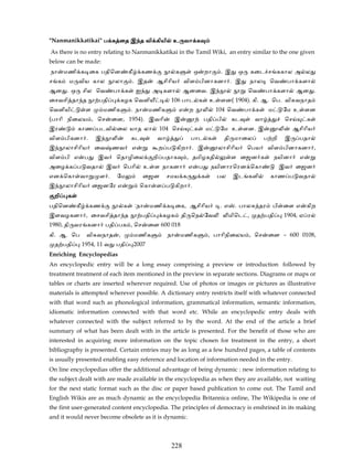 "Nanmanikkatikai" ப க ைத இ த வி கியி                         உ வா க
As there is no entry relating to Nanmanikkatikai in the Tamil Wiki, an entry similar to the one given
below can be made:
நா    மணி க ைக பதிென                   கீ     கண                 க         ஒ       றா    .இ      ஒ     கைட ச ககால அ ல
ச க     ம விய கால             லா        . இத           ஆசிாிய        விள பினாகனா . இ                   நால      ெவ     பா களா
ஆன . ஒ          சில ெவ       பா க           ஐ         அ களா          ஆனைவ. இ                          ெவ     பா களா         ஆன .
ைசவசி தா த            பதி       கழக ெவளி                     106 பாட க              உ ளன( 1904). கி. ஆ. ெப. வி வநாத
ெவளியி           ள       மணிக           . நா       மணிக          எ     ற                104 ெவ       பா க       ம     ேம உ ளன
(பாாி நிைலய , ெச             ைன, 1954). இவாி                     இ                 பதி பி     கட        வா             ெச        க
இர         காண படவி ைல யாத லா                          104 ெச              க       ம     ேம உ ளன. இ                        ஆசிாிய
விள பிகனா .          இ                  கட             வா              பாட க                தி மாைல          ப றி      இ     பதா
இ     லாசிாிய        ைவ      ணவ         எ              ற ப கிறா . இ                     லாசிாிய      ெபய        விள பினாகனா ,
விள பி எ        ப    இவ       ெதாழிைல                 றி பதாக         , தமிழகதி               ள ைஜன க               நயினா    எ
அைழ க ப வதா               இவ ெபாி               உ ள நாகனா எ                    ப       நயினாரெரன ெகா                 இவ ைஜன
என ெகா வா             ள .     ேம                ைஜன         சமய க              க        பல     இட களி           காண ப வதா
இ     லாசிாிய ைஜனேர எ                         ெகா ள ப கிறா .
 றி    க
பதிென      கீ       கண             க        :நா    மணி க ைக, ஆசிாிய                      .எ    . பால       தர       பி ைள எ      கிற
இளவழகனா , ைசவசி தா த                            பதி     கழக          தி ெந ேவ                 மிெட ,    த பதி         1904, ஏ ர
1980, தி வர கனா பதி பக , ெச                        ைன 600 018
கி. ஆ. ெப        வி வநாத       ,            மணிக            நா       மணிக           , பாாிநிைலய , ெச            ைன – 600 0108,
  த பதி         1954, 11 வ    பதி           2007
Enriching Encyclopedias
An encyclopedic entry will be a long essay comprising a preview or introduction followed by
treatment treatment of each item mentioned in the preview in separate sections. Diagrams or maps or
tables or charts are inserted wherever required. Use of photos or images or pictures as illustrative
materials is attempted wherever possible. A dictionary entry restricts itself with whatever connected
with that word such as phonological information, grammatical information, semantic information,
idiomatic information connected with that word etc. While an encyclopedic entry deals with
whatever connected with the subject referred to by the word. At the end of the article a brief
summary of what has been dealt with in the article is presented. For the benefit of those who are
interested in acquiring more information on the topic chosen for treatment in the entry, a short
bibliography is presented. Certain entries may be as long as a few hundred pages, a table of contents
is usually presented enabling easy reference and location of information needed in the entry.
On line encyclopedias offer the additional advantage of being dynamic : new information relating to
the subject dealt with are made available in the encyclopedia as when they are available, not waiting
for the next static format such as the disc or paper based publication to come out. The Tamil and
English Wikis are as much dynamic as the encyclopedia Britannica online, The Wikipedia is one of
the first user-generated content encyclopedia. The principles of democracy is enshrined in its making
and it would never become obsolete as it is dynamic.



                                                             228
 