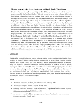Mismatch between Technical Know-how and Tamil Studies’ Scholarship
  Scholars who have a depth of knowledge in Tamil literary studies are not able to enrich the
  encyclopedias like the Tamil and English Wikipedia as they do not have the technical skills needed
  for serving as collaborative editors for them. But those who are well versed in using the computer for
  serving as a collaborative editor have only a superficial knowledge and understanding of Tamil
  language and literature in general, especially the Cankam or literature of the Academies in particular.
  As a result of the mismatch between possession of computing skills needed for serving effectively as
  a collaborative editor of Tamil and English Wikis and the ability to write convincingly on Tamil
  literature with suitable citations and making references necessary to make their accounts about Tamil
  literature authenticated and well documented.           Even among the scholars who have a thorough
  knowledge of Tamil literature, only a small group of native scholars are capable of using the English
  language and the Tamil language for this purpose. Some of the foreign scholars who can use the
  English language effectively for describing the ancient Tamil literature they are unable to give a
  convincing account of the literary works as their understanding of the ancient Tamil literature.
  Superficiality of native and foreign scholars either in the ability to use the computer or in their
  understanding of the Tamil literature not only by the foreign scholars but also by the native scholars
  or in their mastery of using either the English language for English Wiki or the Tamil language for
  the Tamil wiki. As a result of this mismatch, some of the articles written for the wikis remain Stubs
  which need elaboration and citations for increasing their verifiability and coherence.


Conclusion

The paper has focused on the sorry state of affairs prevailing in presenting information about Tamil
literature in general, classical Tamil Literature in particular in world’s most common dynamic
reference books such as English and Tamil Wikipedia. Sample material with problems of presented
along with improved versions of information. Certain procedures or practices relating to making
encyclopedic entries are referred to in the section that deals with enriching encyclopedias. The chief
reasons for information presented in the Wikis being incoherent are identified as the mismatch
between the technologically savvy suffering from superficiality in Tamil studies and those who have a
thorough knowledge in Tamil Studies but not being aware of the technical skills needed for presenting
information in the Wikis as collaborative editors


Notes
      The Interior Landscape: Love Poems from a Classical Tamil Anthology, (1967)

      The Smile of Murugan : On Tamil Literature of South India

      Language Policy and Linguistic Culture in Tamilnadu, Chapter 6, on Tamilnadu from Linguistic
      Culture and Language Policy, H. Schiffman, 1996.

      An entry complete with all the necessary components cannot be attempted because of space
      constrains prescribed for this paper



                                                    229
 