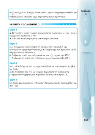 το του έργου σε 10 µέρες, πόσοι εργάτες πρέπει να χρησιµοποιηθούν, για
να τελειώσει το υπόλοιπο έργο στην καθορισµένοι προθεσµία;
ΚΡΙΤΗΡΙΟ ΑΞΙΟΛΟΓΗΣΗΣ 3
Θέµα 1
Α. Τι γνωρίζετε για τη γραφική παράσταση της συνάρτησης y = αx + β µε x
πραγµατικό αριθµό και α ≠ 0;
Β. Πότε δύο ποσά ονοµάζονται αντιστρόφως ανάλογα;
Θέµα 2
Μια βιοµηχανία έκανε αύξηση 8% στις τιµές των προιόντων της.
α) Να βρείτε τη σχέση που εκφράζει τις νέες τιµές y των προιόντων ως συ-
νάρτηση των παλιών τιµών x.
β) Να βρείτε τη νέα τιµή ενός προιόντος που είχε αρχική τιµή 120 €.
γ) Να βρείτε την παλιά τιµή ενός προιόντος, αν τώρα κοστίζει 216 €.
Θέµα 3
Μια ευθεία διέρχεται από την αρχή των αξόνων και από το σηµείο
Να βρείτε:
α) τη συνάρτηση που έχει ως γραφική παράσταση την ευθεία αυτή
β) τη γωνία που σχηµατίζει η παραπάνω ευθεία µε τον άξονα Οx.
Θέµα 4
Να βρείτε την εξίσωση της ευθείας που διέρχεται από τα σηµεία Α(0,3) και
Β(3, –12).
Κεφάλαιο
3
103
t
t
t
t
t
 