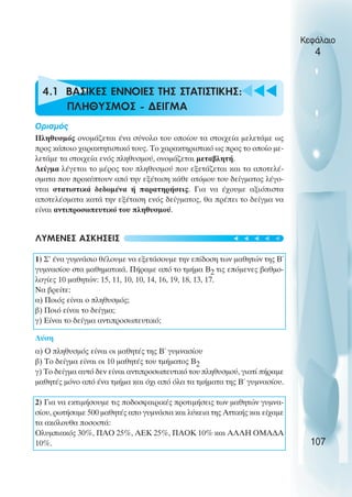u t
t
t
4.1 ΒΑΣΙΚΕΣ ΕΝΝΟΙΕΣ ΤΗΣ ΣΤΑΤΙΣΤΙΚΗΣ:
ΠΛΗΘΥΣΜΟΣ - ∆ΕΙΓΜΑ
Oρισµός
Πληθυσµός ονοµάζεται ένα σύνολο του οποίου τα στοιχεία µελετάµε ως
προς κάποιο χαρακτητιστικό τους. Το χαρακτηριστικό ως προς το οποίο µε-
λετάµε τα στοιχεία ενός πληθυσµού, ονοµάζεται µεταβλητή.
∆είγµα λέγεται το µέρος του πληθυσµού που εξετάζεται και τα αποτελέ-
σµατα που προκύπτουν από την εξέταση κάθε ατόµου του δείγµατος λέγο-
νται στατιστικά δεδοµένα ή παρατηρήσεις. Για να έχουµε αξιόπιστα
αποτελέσµατα κατά την εξέταση ενός δείγµατος, θα πρέπει το δείγµα να
είναι αντιπροσωπευτικό του πληθυσµού.
ΛΥΜΕΝΕΣ ΑΣΚΗΣΕΙΣ
1) Σ’ ένα γυµνάσιο θέλουµε να εξετάσουµε την επίδοση των µαθητών της Β΄
γυµνασίου στα µαθηµατικά. Πήραµε από το τµήµα Β2 τις επόµενες βαθµο-
λογίες 10 µαθητών: 15, 11, 10, 10, 14, 16, 19, 18, 13, 17.
Να βρείτε:
α) Ποιός είναι ο πληθυσµός;
β) Ποιό είναι το δείγµα;
γ) Είναι το δείγµα αντιπροσωπευτικό;
Λύση
α) O πληθυσµός είναι οι µαθητές της Β΄ γυµνασίου
β) Το δείγµα είναι οι 10 µαθητές του τµήµατος Β2
γ) Το δείγµα αυτό δεν είναι αντιπροσωπευτικό του πληθυσµού, γιατί πήραµε
µαθητές µόνο από ένα τµήµα και όχι από όλα τα τµήµατα της Β΄ γυµνασίου.
2) Για να εκτιµήσουµε τις ποδοσφαιρικές προτιµήσεις των µαθητών γυµνα-
σίου, ρωτήσαµε 500 µαθητές απο γυµνάσια και λύκεια της Αττικής και είχαµε
τα ακόλουθα ποσοστά:
Oλυµπιακός 30%, ΠΑO 25%, ΑΕΚ 25%, ΠΑOΚ 10% και ΑΛΛΗ OΜΑ∆Α
10%.
Κεφάλαιο
4
107
t
t
t
t
t
 